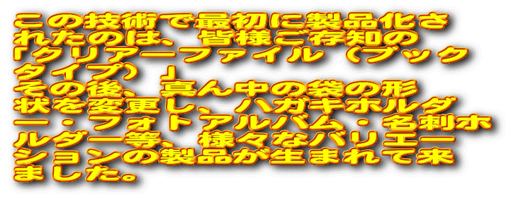 ���̋Z�p�ōŏ��ɐ��i���� �ꂽ�̂́A�F�l�����m�� �u�N���A�[�t�@�C���i�u�b�N �^�C�v�j�v ���̌�A�^�񒆂̑܂̌` ���ύX���A�n�K�L�z���_ �[�E�t�H�g�A���o���E���h�z ���_�[���A�l�X�ȃo���G�[ �V�����̐��i�����܂�ė� �܂����B 